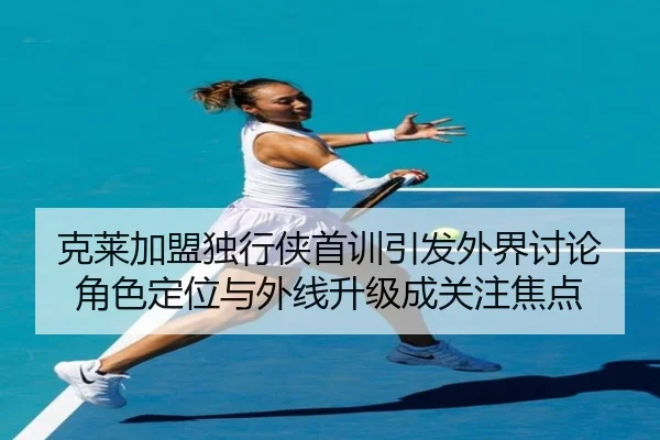 克莱加盟独行侠首训引发外界讨论 角色定位与外线升级成关注焦点
